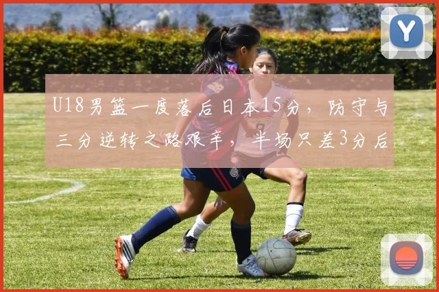 U18男篮一度落后日本15分，防守与三分逆转之路艰辛，半场只差3分后卫表现成关键！