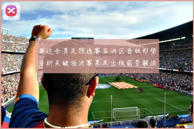 奥运会男足预选赛亚洲区晋级形势分析关键场次赛果及出线前景解读
