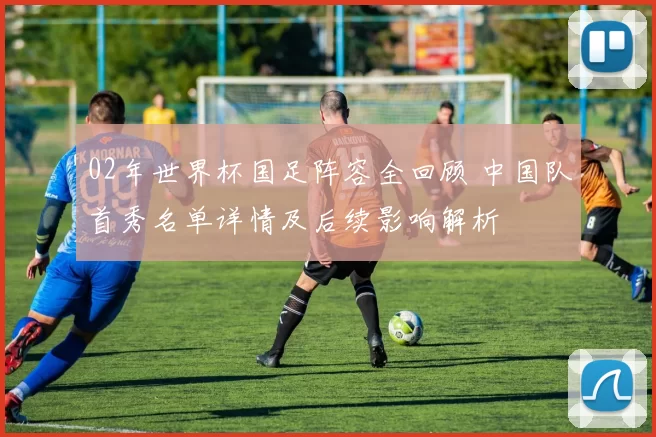 02年世界杯国足阵容全回顾 中国队首秀名单详情及后续影响解析
