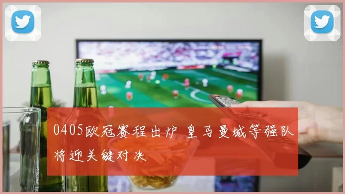 0405欧冠赛程出炉 皇马曼城等强队将迎关键对决