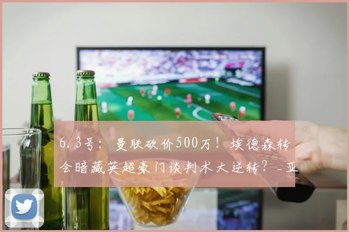 6.3号：曼联砍价500万！埃德森转会暗藏英超豪门谈判术大逆转？_亚特兰大_欧冠_马德里竞技
