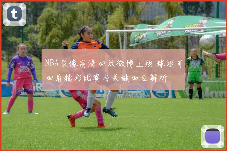 NBA录像高清回放微博上线 球迷可回看精彩比赛与关键回合解析
