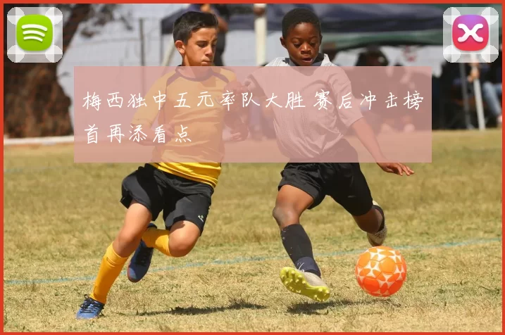 梅西独中五元率队大胜 赛后冲击榜首再添看点