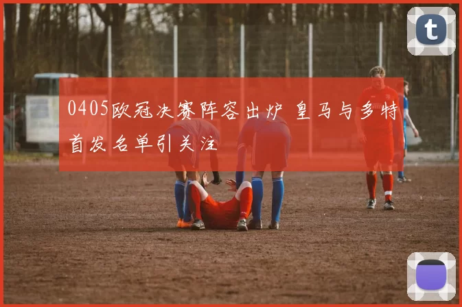 0405欧冠决赛阵容出炉 皇马与多特首发名单引关注