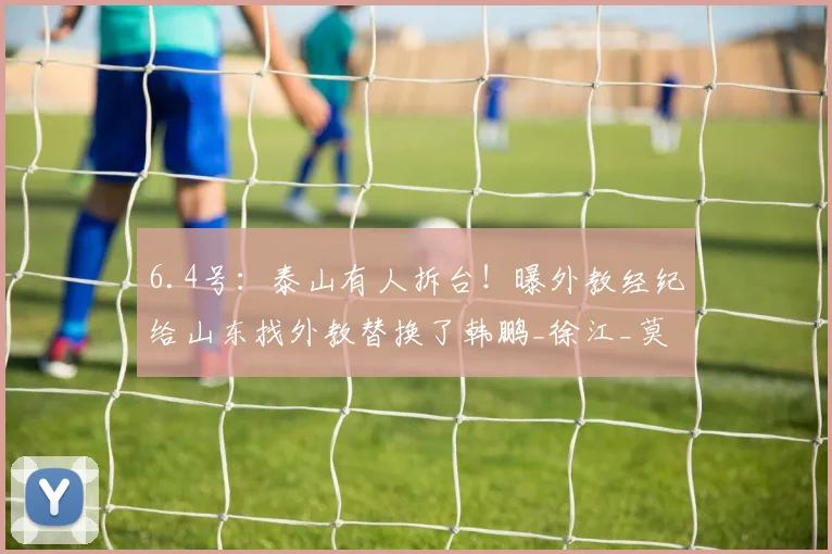 6.4号：泰山有人拆台！曝外教经纪给山东找外教替换了韩鹏_徐江_莫雷诺_事件