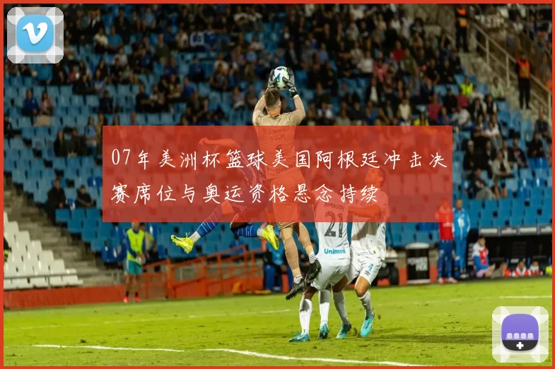 07年美洲杯篮球美国阿根廷冲击决赛席位与奥运资格悬念持续