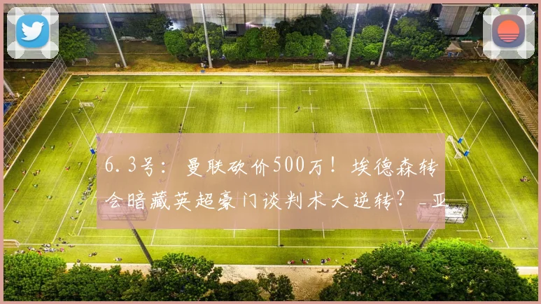6.3号：曼联砍价500万！埃德森转会暗藏英超豪门谈判术大逆转？_亚特兰大_欧冠_马德里竞技