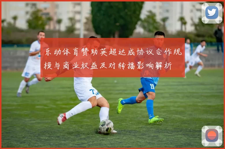 乐动体育赞助英超达成协议合作规模与商业权益及对转播影响解析