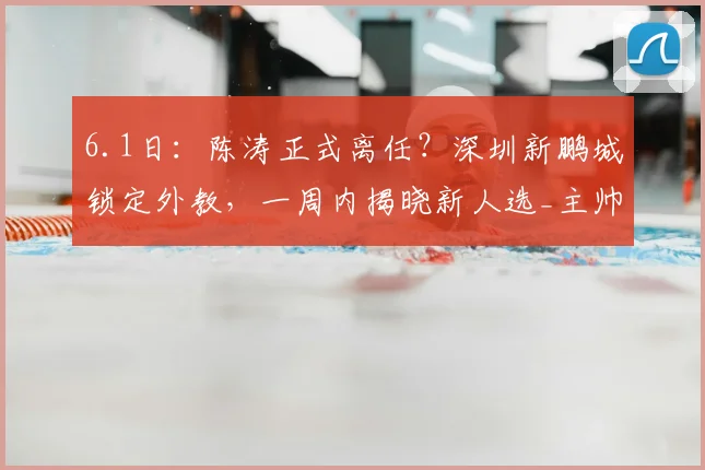 6.1日：陈涛正式离任？深圳新鹏城锁定外教，一周内揭晓新人选_主帅_联赛_调整