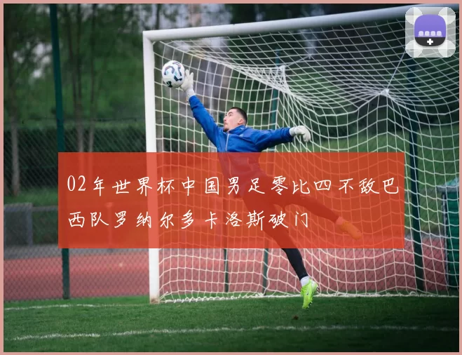 02年世界杯中国男足零比四不敌巴西队罗纳尔多卡洛斯破门