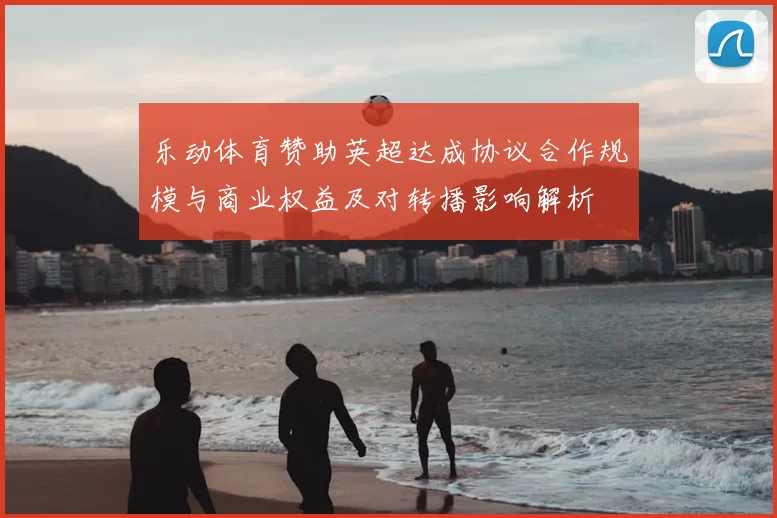 乐动体育赞助英超达成协议合作规模与商业权益及对转播影响解析