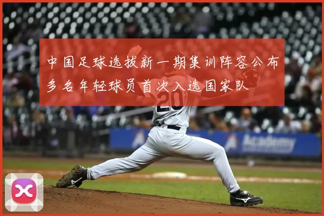 中国足球选拔新一期集训阵容公布多名年轻球员首次入选国家队