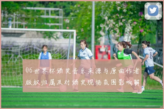06世界杯颁奖音乐来源与原曲作者版权归属及对颁奖现场氛围影响解读