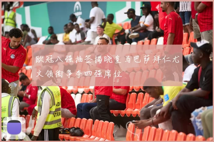 欧冠八强抽签揭晓皇马巴萨拜仁尤文领衔争夺四强席位