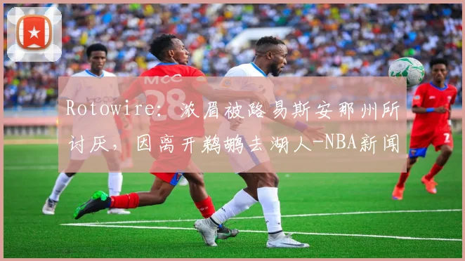 Rotowire:浓眉被路易斯安那州所讨厌,因离开鹈鹕去湖人-NBA新闻
