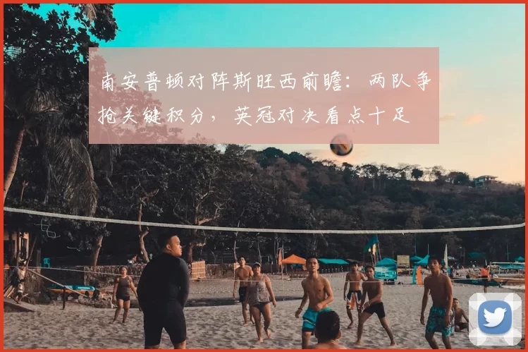 南安普顿对阵斯旺西前瞻：两队争抢关键积分，英冠对决看点十足