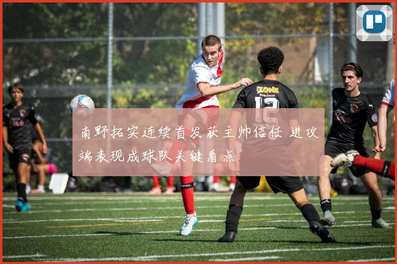 南野拓实连续首发获主帅信任 进攻端表现成球队关键看点