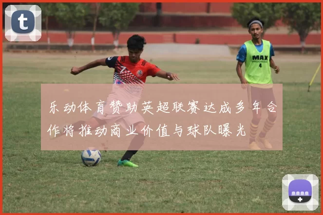 乐动体育赞助英超联赛达成多年合作将推动商业价值与球队曝光