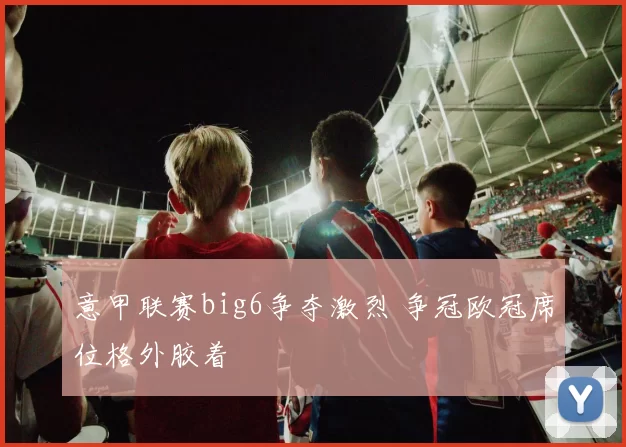 意甲联赛big6争夺激烈 争冠欧冠席位格外胶着