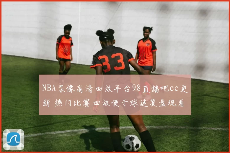 NBA录像高清回放平台98直播吧cc更新 热门比赛回放便于球迷复盘观看