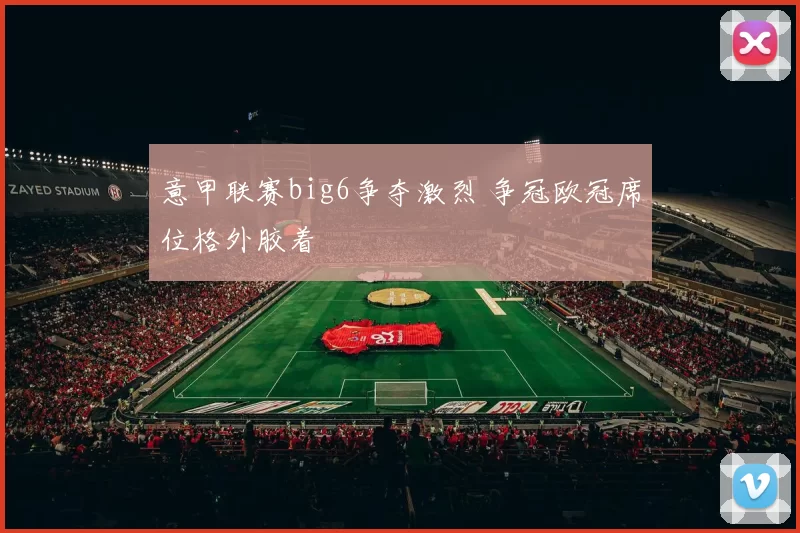 意甲联赛big6争夺激烈 争冠欧冠席位格外胶着