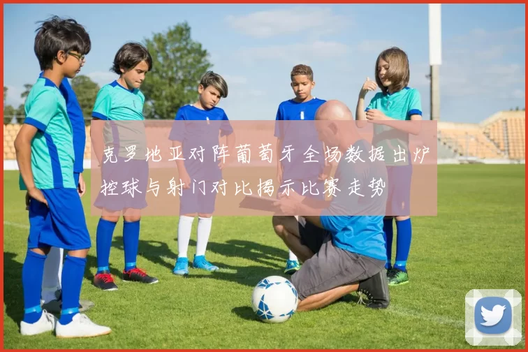 克罗地亚对阵葡萄牙全场数据出炉控球与射门对比揭示比赛走势