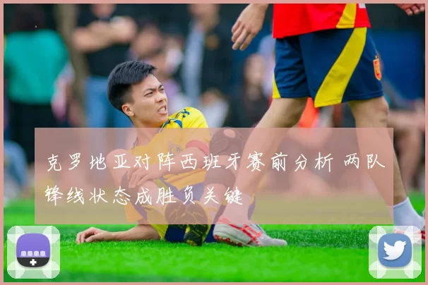 克罗地亚对阵西班牙赛前分析 两队锋线状态成胜负关键