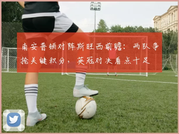 南安普顿对阵斯旺西前瞻：两队争抢关键积分，英冠对决看点十足